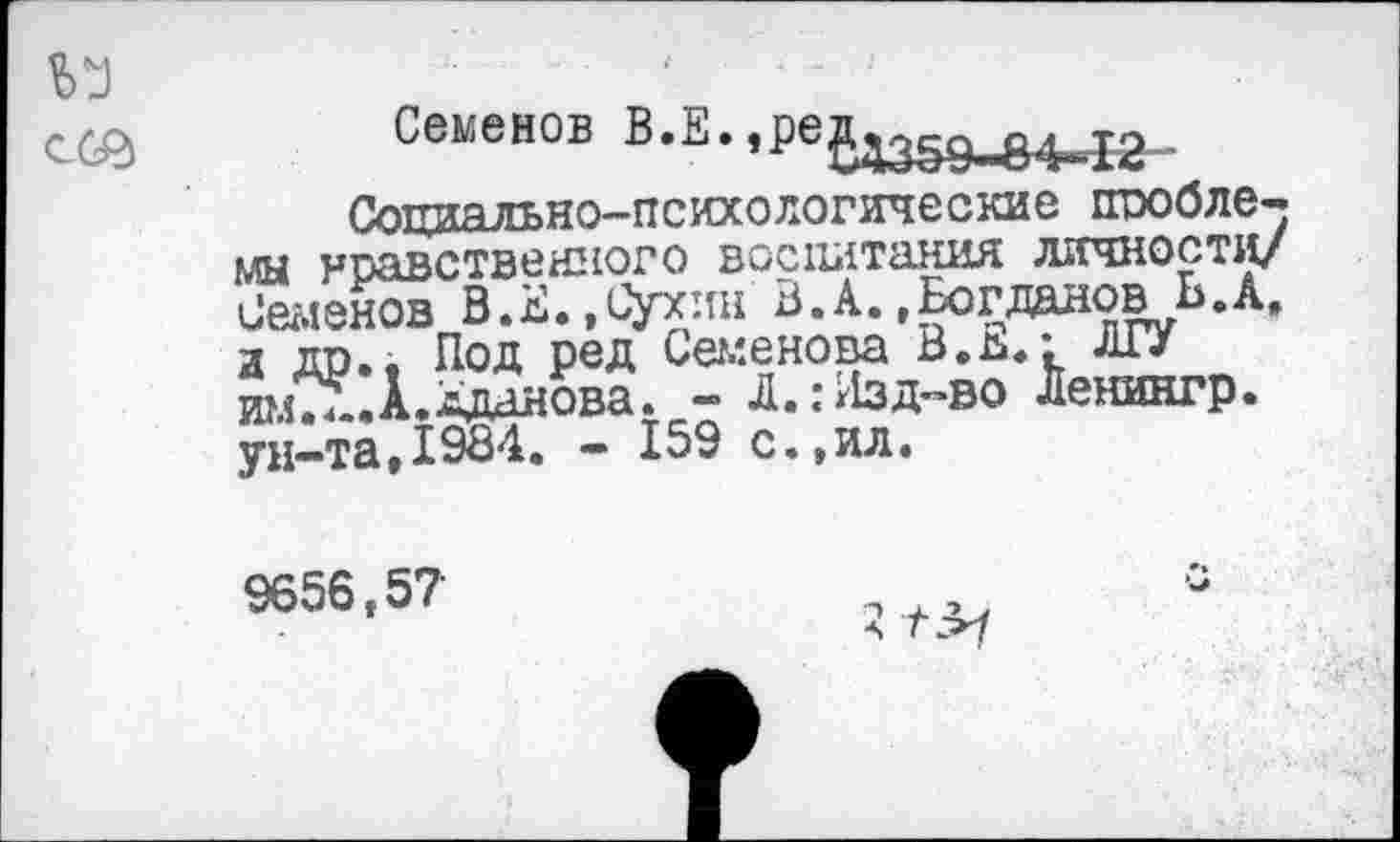 ﻿Семенов В.Е. »ред^д
Социально-психологические проблемы нравственного воспитания личности/ Семенов В.Е.,Сухин В.А.»Богданов Ь.А, а др., Под ред Семенова В.ь.: ЛГУ имТл.Л.Аданова. - Л.:Лзд-во Ленингр. ун-та,1984. - 159 с.,ил.
9656,57